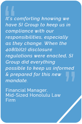 Testimonial from the financial manager of a mid-sized law firm in Honolulu, HI. They say, "It's comforting knowing we have SI Group to keep us in compliance with our responsibilities, especially as they change. When the 408(b)(2) disclosure regulations were enacted, SI Group did everything possible to keep us informed and prepared for this new mandate."